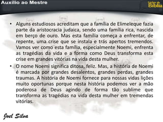 • Alguns estudiosos acreditam que a família de Elimeleque fazia
parte da aristocracia judaica, sendo uma família rica, nascida
em berço de ouro. Mas esta família começa a enfrentar, de
repente, uma crise que se instala e trás apertos tremendos.
Vamos ver como esta família, especialmente Noemi, enfrenta
as tragédias da vida e a forma como Deus transforma esta
crise em grandes vitórias na vida desta mulher.
• O nome Noemi significa ditosa, feliz. Mas, a história de Noemi
é marcada por grandes desalentos, grandes perdas, grandes
traumas. A história de Noemi fornece para nossas vidas lições
muito oportunas porque nesta história podemos ver a mão
poderosa de Deus agindo de forma tão sublime que
transforma as tragédias na vida desta mulher em tremendas
vitórias.
 