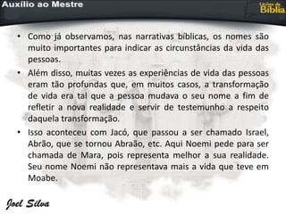• Como já observamos, nas narrativas bíblicas, os nomes são
muito importantes para indicar as circunstâncias da vida das
pessoas.
• Além disso, muitas vezes as experiências de vida das pessoas
eram tão profundas que, em muitos casos, a transformação
de vida era tal que a pessoa mudava o seu nome a fim de
refletir a nova realidade e servir de testemunho a respeito
daquela transformação.
• Isso aconteceu com Jacó, que passou a ser chamado Israel,
Abrão, que se tornou Abraão, etc. Aqui Noemi pede para ser
chamada de Mara, pois representa melhor a sua realidade.
Seu nome Noemi não representava mais a vida que teve em
Moabe.
 