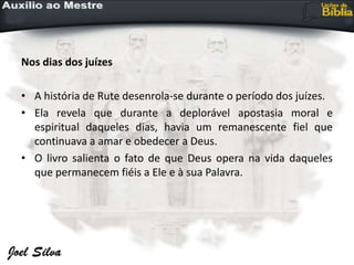 Nos dias dos juízes
• A história de Rute desenrola-se durante o período dos juízes.
• Ela revela que durante a deplorável apostasia moral e
espiritual daqueles dias, havia um remanescente fiel que
continuava a amar e obedecer a Deus.
• O livro salienta o fato de que Deus opera na vida daqueles
que permanecem fiéis a Ele e à sua Palavra.
 
