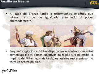 • A Idade do Bronze Tardio II testemunhou impérios que
lutavam em pé de igualdade assumindo o poder
alternadamente.
• Enquanto egípcios e hititas disputavam o controle das rotas
comerciais e dos portos lucrativos da região siro-palestina, o
Império de Mitani e, mais tarde, os assírios representavam o
terceiro centro político.
 