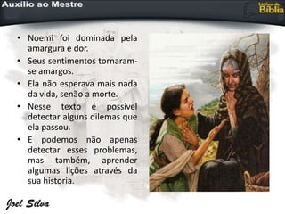 • Noemi foi dominada pela
amargura e dor.
• Seus sentimentos tornaram-
se amargos.
• Ela não esperava mais nada
da vida, senão a morte.
• Nesse texto é possível
detectar alguns dilemas que
ela passou.
• E podemos não apenas
detectar esses problemas,
mas também, aprender
algumas lições através da
sua historia.
 