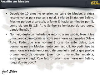 • Depois de 10 anos no exterior, na terra de Moabe, a viúva
resolve voltar para sua terra natal, à vila de Efrata, em Belém.
Mesmo porque a carestia, a fome já havia terminado por lá,
como diz em Rt 1.6: “... o Senhor se lembrara do seu povo,
dando-lhe pão”.
• No meio desta caminhada de retorno à sua pátria, Noemi faz
uma parada para conversar com suas noras – chamadas Orfa e
Rute. Pede que elas voltem à casa da mãe delas, que
permaneçam em Moabe, junto com seu clã. Ao pedir isso às
suas noras ela está lembrando de uma lei israelita que proíbe
o casamento de qualquer jovem com uma mulher moabita,
estrangeira e pagã. Que futuro teriam suas noras em Belém,
longe do seu povo?
 