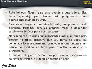 • Rute foi com Noemi para uma aventura desafiadora. Elas
teriam que viajar por estradas muito perigosas, e eram
apenas duas mulheres viúvas.
• Elas iriam chegar a uma cidade onde, em pobreza total,
deveriam trabalhar com as próprias mãos e depender
totalmente de Deus para o seu sustento.
• Nem sempre as viúvas eram respeitadas, mas a lei, dada pelo
Senhor no Sinai, ordenava que seu povo, na época da
colheita, não rebuscasse seu campo, mas que deixasse um
pouco do produto da terra para o órfão, a viúva e o
estrangeiro.
• E, quando chegam a Belém, era precisamente a época da
colheita de cevada, e Rute foi ao campo de Boaz.
 