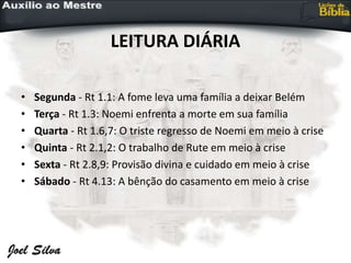 LEITURA DIÁRIA
• Segunda - Rt 1.1: A fome leva uma família a deixar Belém
• Terça - Rt 1.3: Noemi enfrenta a morte em sua família
• Quarta - Rt 1.6,7: O triste regresso de Noemi em meio à crise
• Quinta - Rt 2.1,2: O trabalho de Rute em meio à crise
• Sexta - Rt 2.8,9: Provisão divina e cuidado em meio à crise
• Sábado - Rt 4.13: A bênção do casamento em meio à crise
 