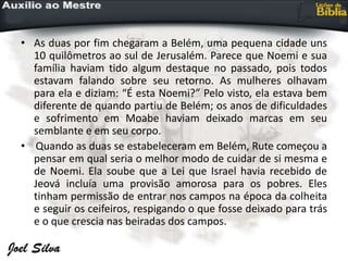 • As duas por fim chegaram a Belém, uma pequena cidade uns
10 quilômetros ao sul de Jerusalém. Parece que Noemi e sua
família haviam tido algum destaque no passado, pois todos
estavam falando sobre seu retorno. As mulheres olhavam
para ela e diziam: “É esta Noemi?” Pelo visto, ela estava bem
diferente de quando partiu de Belém; os anos de dificuldades
e sofrimento em Moabe haviam deixado marcas em seu
semblante e em seu corpo.
• Quando as duas se estabeleceram em Belém, Rute começou a
pensar em qual seria o melhor modo de cuidar de si mesma e
de Noemi. Ela soube que a Lei que Israel havia recebido de
Jeová incluía uma provisão amorosa para os pobres. Eles
tinham permissão de entrar nos campos na época da colheita
e seguir os ceifeiros, respigando o que fosse deixado para trás
e o que crescia nas beiradas dos campos.
 