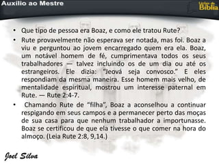 • Que tipo de pessoa era Boaz, e como ele tratou Rute?
• Rute provavelmente não esperava ser notada, mas foi. Boaz a
viu e perguntou ao jovem encarregado quem era ela. Boaz,
um notável homem de fé, cumprimentava todos os seus
trabalhadores — talvez incluindo os de um dia ou até os
estrangeiros. Ele dizia: “Jeová seja convosco.” E eles
respondiam da mesma maneira. Esse homem mais velho, de
mentalidade espiritual, mostrou um interesse paternal em
Rute. — Rute 2:4-7.
• Chamando Rute de “filha”, Boaz a aconselhou a continuar
respigando em seus campos e a permanecer perto das moças
de sua casa para que nenhum trabalhador a importunasse.
Boaz se certificou de que ela tivesse o que comer na hora do
almoço. (Leia Rute 2:8, 9,14.)
 