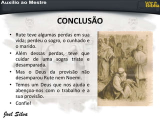 CONCLUSÃO
• Rute teve algumas perdas em sua
vida; perdeu o sogro, o cunhado e
o marido.
• Além dessas perdas, teve que
cuidar de uma sogra triste e
desamparada.
• Mas o Deus da provisão não
desamparou Rute nem Noemi.
• Temos um Deus que nos ajuda e
abençoa-nos com o trabalho e a
sua provisão.
• Confie!
 