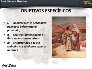 OBJETIVOS ESPECÍFICOS
• I. Apontar a crise econômica
pela qual Belém estava
passando;
• II. Mostrar como Noemi e
Rute superaram as crises;
• III. Enfatizar que a fé e o
trabalho nos ajudam a superar
as crises.
 