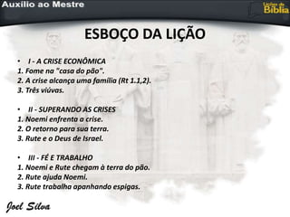 ESBOÇO DA LIÇÃO
• I - A CRISE ECONÔMICA
1. Fome na "casa do pão".
2. A crise alcança uma família (Rt 1.1,2).
3. Três viúvas.
• II - SUPERANDO AS CRISES
1. Noemi enfrenta a crise.
2. O retorno para sua terra.
3. Rute e o Deus de Israel.
• III - FÉ E TRABALHO
1. Noemi e Rute chegam à terra do pão.
2. Rute ajuda Noemi.
3. Rute trabalha apanhando espigas.
 