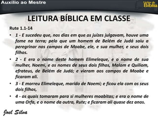 LEITURA BÍBLICA EM CLASSE
Rute 1.1-14
• 1 - E sucedeu que, nos dias em que os juízes julgavam, houve uma
fome na terra; pelo que um homem de Belém de Judá saiu a
peregrinar nos campos de Moabe, ele, e sua mulher, e seus dois
filhos.
• 2 - E era o nome deste homem Elimeleque, e o nome de sua
mulher, Noemi, e os nomes de seus dois filhos, Malom e Quiliom,
efrateus, de Belém de Judá; e vieram aos campos de Moabe e
ficaram ali.
• 3 - E morreu Elimeleque, marido de Noemi; e ficou ela com os seus
dois filhos,
• 4 - os quais tomaram para si mulheres moabitas; e era o nome de
uma Orfa, e o nome da outra, Rute; e ficaram ali quase dez anos.
 