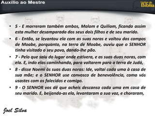 • 5 - E morreram também ambos, Malom e Quiliom, ficando assim
esta mulher desamparada dos seus dois filhos e de seu marido.
• 6 - Então, se levantou ela com as suas noras e voltou dos campos
de Moabe, porquanto, na terra de Moabe, ouviu que o SENHOR
tinha visitado o seu povo, dando-lhe pão.
• 7 - Pelo que saiu do lugar onde estivera, e as suas duas noras, com
ela. E, indo elas caminhando, para voltarem para a terra de Judá,
• 8 - disse Noemi às suas duas noras: Ide, voltai cada uma à casa de
sua mãe; e o SENHOR use convosco de benevolência, como vós
usastes com os falecidos e comigo.
• 9 - O SENHOR vos dê que acheis descanso cada uma em casa de
seu marido. E, beijando-as ela, levantaram a sua voz, e choraram,
 