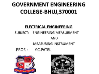 GOVERNMENT ENGINEERING
COLLEGE-BHUJ,370001
ELECTRICAL ENGINEERING
SUBJECT:- ENGINEERING MEASURMENT
AND
MEASURING INSTRUMENT
PROF. :- Y.C.PATEL
 