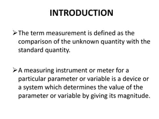 INTRODUCTION
The term measurement is defined as the
comparison of the unknown quantity with the
standard quantity.
A measuring instrument or meter for a
particular parameter or variable is a device or
a system which determines the value of the
parameter or variable by giving its magnitude.
 