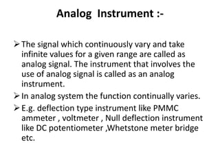 Analog Instrument :-
The signal which continuously vary and take
infinite values for a given range are called as
analog signal. The instrument that involves the
use of analog signal is called as an analog
instrument.
In analog system the function continually varies.
E.g. deflection type instrument like PMMC
ammeter , voltmeter , Null deflection instrument
like DC potentiometer ,Whetstone meter bridge
etc.
 