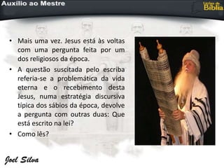 • Mais uma vez. Jesus está às voltas
com uma pergunta feita por um
dos religiosos da época.
• A questão suscitada pelo escriba
referia-se a problemática da vida
eterna e o recebimento desta
Jesus, numa estratégia discursiva
típica dos sábios da época, devolve
a pergunta com outras duas: Que
está escrito na lei?
• Como lês?
 