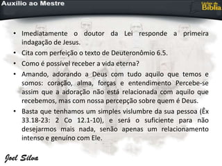 • Imediatamente o doutor da Lei responde a primeira
indagação de Jesus.
• Cita com perfeição o texto de Deuteronômio 6.5.
• Como é possível receber a vida eterna?
• Amando, adorando a Deus com tudo aquilo que temos e
somos: coração, alma, forças e entendimento Percebe-se
assim que a adoração não está relacionada com aquilo que
recebemos, mas com nossa percepção sobre quem é Deus.
• Basta que tenhamos um simples vislumbre da sua pessoa (Êx
33.18-23: 2 Co 12.1-10), e será o suficiente para não
desejarmos mais nada, senão apenas um relacionamento
intenso e genuíno com Ele.
 