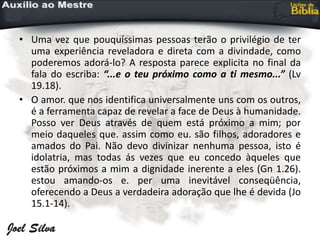 • Uma vez que pouquíssimas pessoas terão o privilégio de ter
uma experiência reveladora e direta com a divindade, como
poderemos adorá-lo? A resposta parece explicita no final da
fala do escriba: “...e o teu próximo como a ti mesmo...” (Lv
19.18).
• O amor. que nos identifica universalmente uns com os outros,
é a ferramenta capaz de revelar a face de Deus à humanidade.
Posso ver Deus através de quem está próximo a mim; por
meio daqueles que. assim como eu. são filhos, adoradores e
amados do Pai. Não devo divinizar nenhuma pessoa, isto é
idolatria, mas todas ás vezes que eu concedo àqueles que
estão próximos a mim a dignidade inerente a eles (Gn 1.26).
estou amando-os e. per uma inevitável conseqüência,
oferecendo a Deus a verdadeira adoração que lhe é devida (Jo
15.1-14).
 