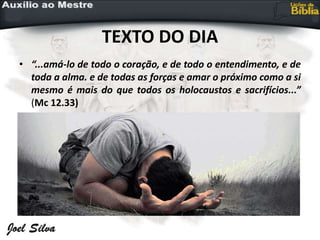 TEXTO DO DIA
• “...amá-lo de todo o coração, e de todo o entendimento, e de
toda a alma. e de todas as forças e amar o próximo como a si
mesmo é mais do que todos os holocaustos e sacrifícios...”
(Mc 12.33)
 