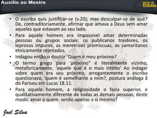 • O escriba quis justificar-se (v.20); mas desculpar-se de quê?
De, contraditoriamente, afirmar que amava a Deus sem amar
aqueles que estavam ao seu lado.
• Para aquele homem era impossível amar determinadas
pessoas ou grupos sociais: os publicanos traidores, os
leprosos impuros, as meretrizes promíscuas, os samaritanos
etnicamente rejeitados.
• Indagou então o doutor ‘Quem é meu próximo?
• O termo grego para ‘próximo" é literalmente vizinho,
metaforicamente, ‘aquele que é o mais intimo’ Ao indagar
sobre quem era seu próximo, arrogantemente o escriba
questionava, ‘quem é semelhante a mim?, postura análoga ã
do Fariseu em Lucas 18.11.
• Para aquele homem, a religiosidade o fazia superior, e
qualitativamente diferente de todas as demais pessoas; deste
modo. amar a quem. senão apenas a si mesmo?
 