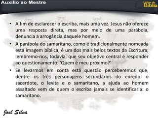 • A fim de esclarecer o escriba, mais uma vez. Jesus não oferece
uma resposta direta, mas por meio de uma parábola,
denuncia a arrogância daquele homem.
• A parábola do samaritano, como é tradicionalmente nomeada
esta imagem bíblica, é um dos mais belos textos da Escritura;
lembremo-nos, todavia, que seu objetivo central é responder
ao questionamento: ‘Quem é meu próximo?’
• Se levarmos em conta está questão perceberemos que,
dentre os três personagens secundários do enredo: o
sacerdote, o levita e o samaritano, a ajuda ao homem
assaltado vem de quem o escriba jamais se identificaria: o
samaritano.
 