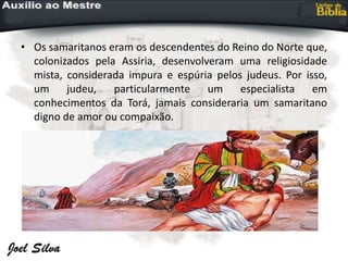 • Os samaritanos eram os descendentes do Reino do Norte que,
colonizados pela Assiria, desenvolveram uma religiosidade
mista, considerada impura e espúria pelos judeus. Por isso,
um judeu, particularmente um especialista em
conhecimentos da Torá, jamais consideraria um samaritano
digno de amor ou compaixão.
 