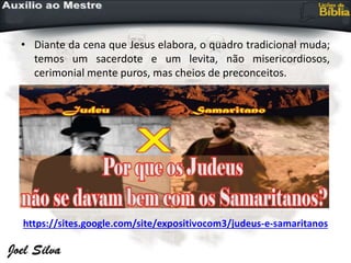 • Diante da cena que Jesus elabora, o quadro tradicional muda;
temos um sacerdote e um levita, não misericordiosos,
cerimonial mente puros, mas cheios de preconceitos.
https://sites.google.com/site/expositivocom3/judeus-e-samaritanos
 