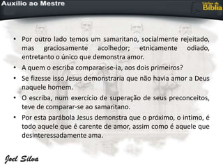 • Por outro lado temos um samaritano, socialmente rejeitado,
mas graciosamente acolhedor; etnicamente odiado,
entretanto o único que demonstra amor.
• A quem o escriba comparar-se-ia, aos dois primeiros?
• Se fizesse isso Jesus demonstraria que não havia amor a Deus
naquele homem.
• O escriba, num exercício de superação de seus preconceitos,
teve de comparar-se ao samaritano.
• Por esta parábola Jesus demonstra que o próximo, o intimo, é
todo aquele que é carente de amor, assim como é aquele que
desinteressadamente ama.
 