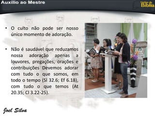 • O culto não pode ser nosso
único momento de adoração.
• Não é saudável que reduzamos
nossa adoração apenas a
louvores, pregações, orações e
contribuições Devemos adorar
com tudo o que somos, em
todo o tempo (Sl 32.6; Ef 6.18),
com tudo o que temos (At
20.35; Cl 3.22-25).
 