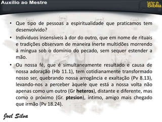 • Que tipo de pessoas a espiritualidade que praticamos tem
desenvolvido?
• Indivíduos insensíveis à dor do outro, que em nome de rituais
e tradições observam de maneira Inerte multidões morrendo
á míngua sob o domínio do pecado, sem sequer estender a
mão.
• Ou nossa fé, que é simultaneamente resultado e causa de
nossa adoração (Hb 11.1), tem cotidianamente transformado
nosso ser, quebrando nossa arrogância e exaltação (Pv 8.13),
levando-nos a perceber àquele que está a nossa volta não
apenas como um outro (Gr heteros), distante e diferente, mas
como o próximo (Gr. ptesion), íntimo, amigo mais chegado
que irmão (Pv 18.24).
 