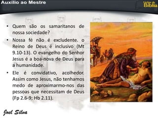 • Quem são os samaritanos de
nossa sociedade?
• Nossa fé não é excludente. o
Reino de Deus é inclusivo (Mt
9.10-13). O evangelho do Senhor
Jesus é a boa-nova de Deus para
a humanidade.
• Ele é convidativo, acolhedor.
Assim como Jesus, não tenhamos
medo de aproximarmo-nos das
pessoas que necessitam de Deus
(Fp 2.6-9; Hb 2.11).
 