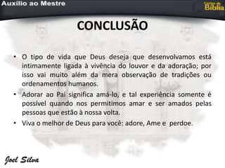 CONCLUSÃO
• O tipo de vida que Deus deseja que desenvolvamos está
intimamente ligada à vivência do louvor e da adoração; por
isso vai muito além da mera observação de tradições ou
ordenamentos humanos.
• Adorar ao Pai significa amá-lo, e tal experiência somente é
possível quando nos permitimos amar e ser amados pelas
pessoas que estão à nossa volta.
• Viva o melhor de Deus para você: adore, Ame e perdoe.
 