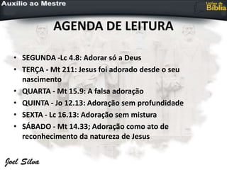 AGENDA DE LEITURA
• SEGUNDA -Lc 4.8: Adorar só a Deus
• TERÇA - Mt 211: Jesus foi adorado desde o seu
nascimento
• QUARTA - Mt 15.9: A falsa adoração
• QUINTA - Jo 12.13: Adoração sem profundidade
• SEXTA - Lc 16.13: Adoração sem mistura
• SÁBADO - Mt 14.33; Adoração como ato de
reconhecimento da natureza de Jesus
 