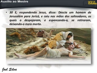 • 30 E, respondendo Jesus, disse: Descia um homem de
Jerusalém para Jericó, e caiu nas mãos dos salteadores, os
quais o despojaram, e espancando-o, se retiraram,
deixando-o meio morto.
 
