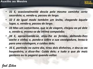 • 31 E, ocasionalmente descia pelo mesmo caminho certo
sacerdote; e, vendo-o, passou de largo.
• 32 E de igual modo também um levita, chegando àquele
lugar, e, vendo-o, passou de largo.
• 33 Mas um samaritano, que ia de viagem, chegou ao pé dele
e, vendo-o, moveu-se de íntima compaixão;
• 34 E, aproximando-se, atou-lhe as feridas, deitando-lhes
azeite e vinho; e, pondo-o sobre a sua cavalgadura, levou-o
para uma estalagem, e cuidou dele;
• 35 E, partindo no outro dia, tirou dois dinheiros, e deu-os ao
hospedeiro, e disse-lhe: Cuida dele; e tudo o que de mais
gastares eu to pagarei quando voltar.
 