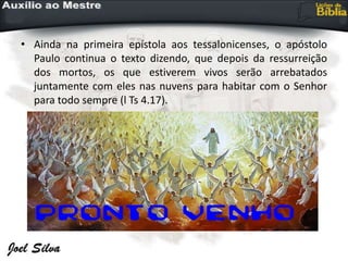 • Ainda na primeira epístola aos tessalonicenses, o apóstolo
Paulo continua o texto dizendo, que depois da ressurreição
dos mortos, os que estiverem vivos serão arrebatados
juntamente com eles nas nuvens para habitar com o Senhor
para todo sempre (l Ts 4.17).
 