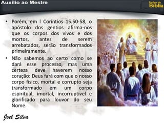 • Porém, em l Coríntios 15.50-58, o
apóstolo dos gentios afirma-nos
que os corpos dos vivos e dos
mortos, antes de serem
arrebatados, serão transformados
primeiramente.
• Não sabemos ao certo como se
dará esse processo, mas uma
certeza deve haverem nosso
coração: Deus fará com que o nosso
corpo físico, mortal e corrupto seja
transformado em um corpo
espiritual, imortal, incorruptível e
glorificado para louvor do seu
Nome.
 