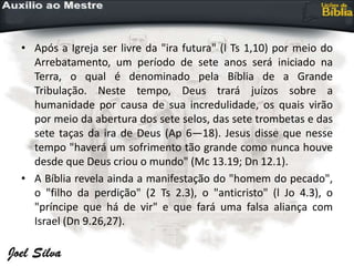 • Após a Igreja ser livre da "ira futura" (l Ts 1,10) por meio do
Arrebatamento, um período de sete anos será iniciado na
Terra, o qual é denominado pela Bíblia de a Grande
Tribulação. Neste tempo, Deus trará juízos sobre a
humanidade por causa de sua incredulidade, os quais virão
por meio da abertura dos sete selos, das sete trombetas e das
sete taças da ira de Deus (Ap 6—18). Jesus disse que nesse
tempo "haverá um sofrimento tão grande como nunca houve
desde que Deus criou o mundo" (Mc 13.19; Dn 12.1).
• A Bíblia revela ainda a manifestação do "homem do pecado",
o "filho da perdição" (2 Ts 2.3), o "anticristo" (l Jo 4.3), o
"príncipe que há de vir" e que fará uma falsa aliança com
Israel (Dn 9.26,27).
 