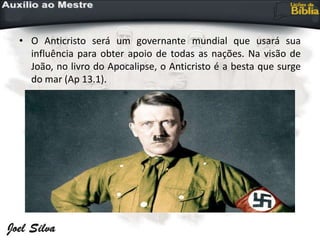 • O Anticristo será um governante mundial que usará sua
influência para obter apoio de todas as nações. Na visão de
João, no livro do Apocalipse, o Anticristo é a besta que surge
do mar (Ap 13.1).
 