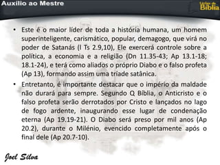 • Este é o maior líder de toda a história humana, um homem
superinteligente, carismático, popular, demagogo, que virá no
poder de Satanás (l Ts 2.9,10), Ele exercerá controle sobre a
política, a economia e a religião (Dn 11.35-43; Ap 13.1-18;
18.1-24), e terá como aliados o próprio Diabo e o falso profeta
(Ap 13), formando assim uma tríade satânica.
• Entretanto, é importante destacar que o império da maldade
não durará para sempre. Segundo Q Bíblia, o Anticristo e o
falso profeta serão derrotados por Cristo e lançados no lago
de fogo ardente, inaugurando esse lugar de condenação
eterna (Ap 19.19-21). O Diabo será preso por mil anos (Ap
20.2), durante o Milénio, evencido completamente após o
final dele (Ap 20.7-10).
 
