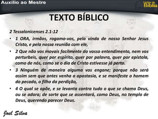 TEXTO BÍBLICO
2 Tessalonicenses 2.1-12
• 1 ORA, irmãos, rogamo-vos, pela vinda de nosso Senhor Jesus
Cristo, e pela nossa reunião com ele,
• 2 Que não vos movais facilmente do vosso entendimento, nem vos
perturbeis, quer por espírito, quer por palavra, quer por epístola,
como de nós, como se o dia de Cristo estivesse já perto.
• 3 Ninguém de maneira alguma vos engane; porque não será
assim sem que antes venha a apostasia, e se manifeste o homem
do pecado, o filho da perdição,
• 4 O qual se opõe, e se levanta contra tudo o que se chama Deus,
ou se adora; de sorte que se assentará, como Deus, no templo de
Deus, querendo parecer Deus.
 
