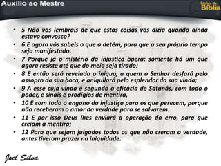 • 5 Não vos lembrais de que estas coisas vos dizia quando ainda
estava convosco?
• 6 E agora vós sabeis o que o detém, para que a seu próprio tempo
seja manifestado.
• 7 Porque já o mistério da injustiça opera; somente há um que
agora resiste até que do meio seja tirado;
• 8 E então será revelado o iníquo, a quem o Senhor desfará pelo
assopro da sua boca, e aniquilará pelo esplendor da sua vinda;
• 9 A esse cuja vinda é segundo a eficácia de Satanás, com todo o
poder, e sinais e prodígios de mentira,
• 10 E com todo o engano da injustiça para os que perecem, porque
não receberam o amor da verdade para se salvarem.
• 11 E por isso Deus lhes enviará a operação do erro, para que
creiam a mentira;
• 12 Para que sejam julgados todos os que não creram a verdade,
antes tiveram prazer na iniquidade.
 