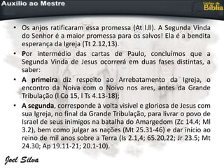 • Os anjos ratificaram essa promessa (At l.ll). A Segunda Vinda
do Senhor é a maior promessa para os salvos! Ela é a bendita
esperança da Igreja (Tt 2.12,13).
• Por intermédio das cartas de Paulo, concluímos que a
Segunda Vinda de Jesus ocorrerá em duas fases distintas, a
saber:
• A primeira diz respeito ao Arrebatamento da Igreja, o
encontro da Noiva com o Noivo nos ares, antes da Grande
Tribulação (l Co 15, l Ts 4.13-18);
• A segunda, corresponde à volta visível e gloriosa de Jesus com
sua Igreja, no final da Grande Tribulação, para livrar o povo de
Israel de seus inimigos na batalha do Amargedom (Zc 14.4; Ml
3.2), bem como julgar as nações (Mt 25.31-46) e dar início ao
reino de mil anos sobre a Terra (Is 2.1,4; 65.20,22; Jr 23.5; Mt
24.30; Ap 19.11-21; 20.1-10).
 