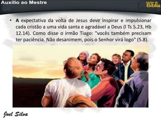 • A expectativa da volta de Jesus deve inspirar e impulsionar
cada cristão a uma vida santa e agradável a Deus (l Ts 5.23, Hb
12.14). Como disse o irmão Tiago: "vocês também precisam
ter paciência. Não desanimem, pois o Senhor virá logo" (5.8).
 