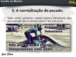 3. A normalização do pecado.
• Todos somos pecadores, todavia lutamos diariamente para
que o pecado não nos domine (Gn 4.7; Rm 3.23; 6.14).
 