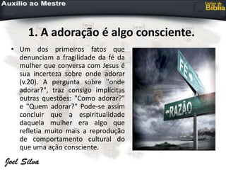 1. A adoração é algo consciente.
• Um dos primeiros fatos que
denunciam a fragilidade da fé da
mulher que conversa com Jesus é
sua incerteza sobre onde adorar
(v.20). A pergunta sobre "onde
adorar?", traz consigo implícitas
outras questões: "Como adorar?"
e "Quem adorar?" Pode-se assim
concluir que a espiritualidade
daquela mulher era algo que
refletia muito mais a reprodução
de comportamento cultural do
que uma ação consciente.
 