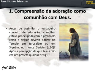 1. Compreensão da adoração como
comunhão com Deus.
• Antes de assimilar o verdadeiro
conceito de adoração, a mulher
estava preocupada com o protocolo
certo a seguir deveria adorar no
Templo em Jerusalém ou em
Siquém, no monte Gerizim (v.20)?
Após a percepção de que Jesus não
era um profeta qualquer (v.ig).
 