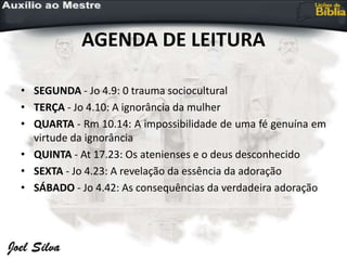 AGENDA DE LEITURA
• SEGUNDA - Jo 4.9: 0 trauma sociocultural
• TERÇA - Jo 4.10: A ignorância da mulher
• QUARTA - Rm 10.14: A impossibilidade de uma fé genuína em
virtude da ignorância
• QUINTA - At 17.23: Os atenienses e o deus desconhecido
• SEXTA - Jo 4.23: A revelação da essência da adoração
• SÁBADO - Jo 4.42: As consequências da verdadeira adoração
 