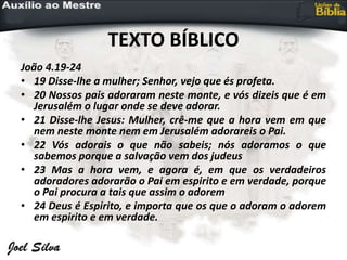 TEXTO BÍBLICO
João 4.19-24
• 19 Disse-lhe a mulher; Senhor, vejo que és profeta.
• 20 Nossos pais adoraram neste monte, e vós dizeis que é em
Jerusalém o lugar onde se deve adorar.
• 21 Disse-lhe Jesus: Mulher, crê-me que a hora vem em que
nem neste monte nem em Jerusalém adorareis o Pai.
• 22 Vós adorais o que não sabeis; nós adoramos o que
sabemos porque a salvação vem dos judeus
• 23 Mas a hora vem, e agora é, em que os verdadeiros
adoradores adorarão o Pai em espirito e em verdade, porque
o Pai procura a tais que assim o adorem
• 24 Deus é Espirito, e importa que os que o adoram o adorem
em espirito e em verdade.
 