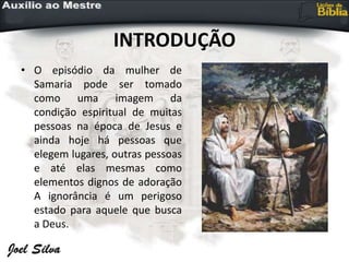 INTRODUÇÃO
• O episódio da mulher de
Samaria pode ser tomado
como uma imagem da
condição espiritual de muitas
pessoas na época de Jesus e
ainda hoje há pessoas que
elegem lugares, outras pessoas
e até elas mesmas como
elementos dignos de adoração
A ignorância é um perigoso
estado para aquele que busca
a Deus.
 