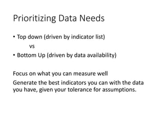Prioritizing Data Needs
• Top down (driven by indicator list)
vs
• Bottom Up (driven by data availability)
Focus on what you can measure well
Generate the best indicators you can with the data
you have, given your tolerance for assumptions.
 